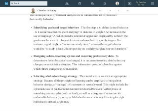 Behavior modification , a formalized technique for promoting the frequency of
desirable behaviors and decreasing the incidence of unwanted ones.
The techniques used by behavior analysts are as varied as the list of processes
that modify behavior.
Identifying goals and target behaviors . The first step is to define desired behavior
. Is it an increase in time spent studying? A decrease in weight? An increase in the
use of language? A reduction in the amount of aggression displayed by a child? The
goals must be stated in observable terms and must lead to specific targets. For
instance, a goal might be “to increase study time,” whereas the target behavior
would be “to study at least 2 hours per day on weekdays and an hour on Saturdays.”
Designing a data-recording system and recording preliminary data . To
determine whether behavior has changed, it is necessary to collect data before any
changes are made in the situation. This information provides a baseline against
which future changes can be measured.
Selecting a behavior-change strategy . The crucial step is to select an appropriate
strategy. Because all the principles of learning can be employed to bring about
behavior change, a “package” of treatments is normally used. This might include the
systematic use of positive reinforcement for desired behavior (verbal praise or
something more tangible, such as food), as well as a program of extinction for
undesirable behavior (ignoring a child who throws a tantrum). Selecting the right
reinforces is critical, and it may
Chandan Lal Patary 211 9 1 14
Try Premium
for Free
Search
 