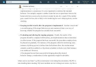 be necessary to experiment a bit to find out what is important to a particular
individual.
Implementing the program . Probably the most important aspect of program
implementation is consistency. It is also important to reinforce the intended
behavior. For example, suppose a mother wants her son to spend more time on his
homework, but as soon as he sits down to study, he asks for a snack. If the mother
gets a snack for him, she is likely to be reinforcing her son’s delaying tactic, not his
studying.
Keeping careful records after the program is implemented . Another crucial task
is record keeping. If the target behaviors are not monitored, there is no way of
knowing whether the program has actually been successful.
Evaluating and altering the ongoing program . Finally, the results of the
program should be compared with baseline, pre-implementation data to determine
its effectiveness. If the program has been successful, the procedures employed can
be phased out gradually. For instance, if the program called for reinforcing every
instance of picking up one’s clothes from the bedroom floor, the reinforcement
schedule could be modified to a fixed-ratio schedule in which every third instance
was reinforced. However,
if the program has not been successful in bringing about the desired
behavior change, consideration of other approaches might be advisable.
where can we use these? e.g My scrum master is not doing the ceremonies, My PO is
not attending demo meeting, My team members are not writing user stories, my this is
Chandan Lal Patary 211 9 1 14
Try Premium
for Free
Search
 