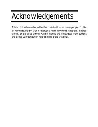 Acknowledgements
This book has been shaped by the contributions of many people. I’d like
to wholeheartedly thank everyone who reviewed chapters, shared
stories, or provided advice. All my friends and colleagues from current
and previous organization helped me to build this book.
 