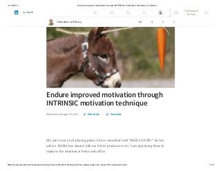 11/12/2017 Endure improved motivation through INTRINSIC motivation technique | LinkedIn
https://www.linkedin.com/pulse/endure-improved-motivation-through-intrinsic-patary-pmp-csm-cssgb/?trk=mp-reader-card 1/10
Endure improved motivation through
INTRINSIC motivation technique
Published on August 23, 2015 |
My son is not at all playing piano. I have consulted with “BABA/GURU” for his
advice. BABA has shared with me below practices to try. I am practicing these to
improve the situation at home and office.
Edit article View stats
Chandan Lal Patary 122 4 1 1
Try Premium
for Free
Search
 