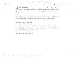 11/12/2017 Endure improved motivation through INTRINSIC motivation technique | LinkedIn
https://www.linkedin.com/pulse/endure-improved-motivation-through-intrinsic-patary-pmp-csm-cssgb/?trk=mp-reader-card 3/10
Intrinsic motivation can be a powerful “engine of learning and development” (Larson
& Rusk, 2011, p. 91).
Intrinsic motivation is shaped by many factors (Eccles & Roeser, 2009) and is subject to
ups and downs, as these factors change from day to day (Ryan & Deci, 2000; Urdan,
2003).
Even in effective organized programs, the leaders report times when individual youth or
the group are unmotivated and difficult to motivate (Larson & Walker, 2010).
I also face the same with my kids.
An important conclusion of motivational researchers in recent years is that intrinsic
motivation is influenced by a wide array of factors at many levels of analysis (Eccles &
Roeser, 2009; Shernoff & Bempechat, in press).
I am also facing same situation.
Chandan Lal Patary 122 4 1 1
Try Premium
for Free
Search
 