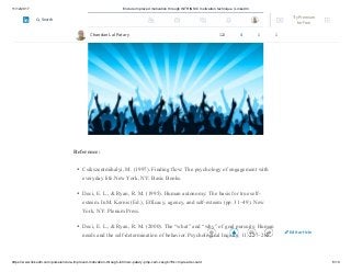 11/12/2017 Endure improved motivation through INTRINSIC motivation technique | LinkedIn
https://www.linkedin.com/pulse/endure-improved-motivation-through-intrinsic-patary-pmp-csm-cssgb/?trk=mp-reader-card 8/10
Reference:
Csikszentmihalyi, M. (1997). Finding flow: The psychology of engagement with
everyday life.New York, NY: Basic Books.
Deci, E. L., & Ryan, R. M. (1995). Human autonomy: The basis for true self-
esteem. InM. Kernis (Ed.), Efficacy, agency, and self-esteem (pp. 31–49). New
York, NY: Plenum Press.
Deci, E. L., & Ryan, R. M. (2000). The “what” and “why” of goal pursuits: Human
needs and the self-determination of behavior. Psychological Inquiry, 11, 227–268.
Chandan Lal Patary 122 4 1 1
Edit article
Try Premium
for Free
Search
 
