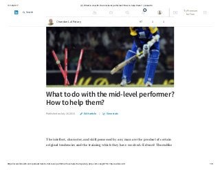11/12/2017 (2) What to do with the mid-level performer?How to help them? | LinkedIn
https://www.linkedin.com/pulse/what-do-mid-level-performerhow-help-them-patary-pmp-csm-cssgb/?trk=mp-reader-card 1/6
What to do with the mid-level performer?
How to help them?
Published on July 26, 2015 |
The intellect, character, and skill possessed by any man are the product of certain
original tendencies and the training which they have received.-Edward Thorndike
Edit article View stats
Chandan Lal Patary 97 1 1
2 Try Premium
for Free
Search
 