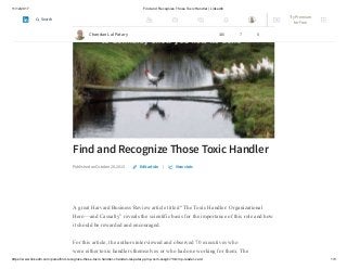 11/12/2017 Find and Recognize Those Toxic Handler | LinkedIn
https://www.linkedin.com/pulse/find-recognize-those-toxic-handler-chandan-lal-patary-pmp-csm-cssgb/?trk=mp-reader-card 1/5
Find and Recognize Those Toxic Handler
Published on October 28, 2015 |
A great Harvard Business Review article titled “The Toxic Handler: Organizational
Hero—and Casualty” reveals the scientific basis for the importance of this role and how
it should be rewarded and encouraged.
For this article, the authors interviewed and observed 70 executives who
were either toxic handlers themselves or who had one working for them. The
Edit article View stats
Chandan Lal Patary 146 7 0
Try Premium
for Free
Search
 