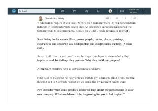 We played one game with the team, theme is "How can I inspire myself and help
others to achieve the same?"
Whole team is require. It will take 180 mins for 8 team members. 15 mins for each team
members in isolation to write down( 8 nos A4 size paper, Large size room for all the
team members to sit comfortably, blocked for 2-3 hrs , no disturbance or interrupt).
Start listing books, events, films, poems, people, quotes, places, paintings,
experiences and whatever you find uplifting and exceptionally exciting( 15 mins
each).
As we recall these, or even read or see them again, we become aware of why they
inspire us and the feelings they generate.Why they build our purpose?
All the team members have to do this exercise and share.
Note: Rule of the game: No body criticize and tell any comments about others, We take
the input as it is. Complete respect and we create the environment Safe to share.
Now consider what could produce similar feelings about the performance in your
own company. What would need to be happening for you to feel inspired?
Chandan Lal Patary 152 13 2 29
Try Premium
for Free
Search
 