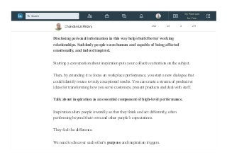 Let us all spend 5 mins each to share whatever we have written down.( total 40 mins).
Listen carefully with EARS open.
Disclosing personal information in this way helps build better working
relationships. Suddenly people seem human and capable of being affected
emotionally, and indeed inspired.
Starting a conversation about inspiration puts your collective attention on the subject.
Then, by extending it to focus on workplace performance, you start a new dialogue that
could identify routes to truly exceptional results. You can create a stream of productive
ideas for transforming how you serve customers, present products and deal with staff.
Talk about inspiration as an essential component of high-level performance.
Inspiration alters people inwardly so that they think and act differently, often
performing beyond their own and other people’s expectations.
They feel the difference.
We need to discover each other's purpose and inspiration triggers.
Chandan Lal Patary 152 13 2 29
Try Premium
for Free
Search
 