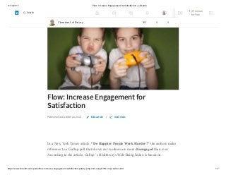 11/12/2017 Flow: Increase Engagement for Satisfaction | LinkedIn
https://www.linkedin.com/pulse/flow-increase-engagement-satisfaction-patary-pmp-csm-cssgb/?trk=mp-reader-card 1/7
Flow: Increase Engagement for
Satisfaction
Published on October 26, 2015 |
In a New York Times article, “Do Happier People Work Harder?” the authors make
reference to a Gallup poll that shows our workers are more disengaged than ever.
According to the article, Gallup ’s Healthways Well-Being Index is based on
Edit article View stats
Chandan Lal Patary 162 8 0
Try Premium
for Free
Search
 