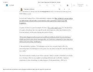 11/12/2017 Flow: Increase Engagement for Satisfaction | LinkedIn
https://www.linkedin.com/pulse/flow-increase-engagement-satisfaction-patary-pmp-csm-cssgb/?trk=mp-reader-card 2/7
a daily poll of 1,000 adults since 2008. Americans feel worse about their jobs
and work environments than they ever have before.
It is estimated by Gallup that this disengagement crisis is costing the economy over
$300 billion a year.
In his book Finding Flow, Csíkszentmihályi explains that flow is likely to occur when
an individual is faced with a task that has clear goals that require specific
responses.
A game of chess is a good example of when a flow state might occur. For the duration
of a game, the player has very specific goals and responses, allowing attention to be
focused entirely on the game during the period of play.
"Flow also happens when a person's skills are fully involved in overcoming a
challenge that is just about manageable, so it acts as a magnet for learning new
skills and increasing challenges,"
Csíkszentmihályi explains. "If challenges are too low, one gets back to flow by
increasing them. If challenges are too great, one can return to the flow state by learning
new skills."
The best moments usually occur when a person’s body or mind is stretched to its limits
in a voluntary effort to accomplish something difficult and worthwhile. Optimal
experience is thus something we make happen. (Csikszentmihalyi, 1990, p.3)
Chandan Lal Patary 162 8 0
Try Premium
for Free
Search
 