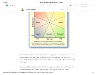 11/12/2017 Flow: Increase Engagement for Satisfaction | LinkedIn
https://www.linkedin.com/pulse/flow-increase-engagement-satisfaction-patary-pmp-csm-cssgb/?trk=mp-reader-card 4/7
Cziksentmihalyi defines flow as “a state in which people are so involved in an activity
that nothing else seems to matter; the experience is so enjoyable that people will
continue to do it even at great cost, for the sheer sake of doing it.” (Cskikszentmihalyi,
1990, p.4)
One cannot force oneself to enter flow. It just happens. A flow state can be entered
while performing any activity, although it is most likely to occur when one is
Chandan Lal Patary 162 8 0
Try Premium
for Free
Search
 