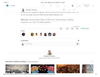 11/12/2017 Flow: Increase Engagement for Satisfaction | LinkedIn
https://www.linkedin.com/pulse/flow-increase-engagement-satisfaction-patary-pmp-csm-cssgb/?trk=mp-reader-card 6/7
with that comes development of increasing “emotional,
cognitive, and social complexity” (Vissar).
Employees are completely engaged when they are in flow zone.To be in flow zone , we
have to encourage them into High skill and high challenge level.
Reference:Csikszentmihalyi, Mihaly (1990). Flow: The Psychology of Optimal
Experience. New York, NY: Harper and Row.
Report this
8 Likes
0 Comments
Add a comment…
Chandan Lal Patary
Enterprise Agile Coach at Société Générale
More from Chandan Lal Patary See all 306 articles
Chandan Lal Patary 162 8 0
Edit article
Try Premium
for Free
Search
 