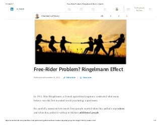 11/12/2017 Free-Rider Problem? Ringelmann Effect | LinkedIn
https://www.linkedin.com/pulse/free-rider-problem-ringelmann-effect-chandan-lal-patary-pmp-csm-cssgb/?trk=mp-reader-card 1/5
Free-Rider Problem? Ringelmann Eﬀect
Published on November 15, 2015 |
In 1913, Max Ringelmann, a French agricultural engineer, conducted what many
believe was the first recorded social psychology experiment.
He carefully measured how much force people exerted when they pulled a rope alone,
and when they pulled it with up to thirteen additional people.
Edit article View stats
Chandan Lal Patary 208 5 3 1
Try Premium
for Free
Search
 