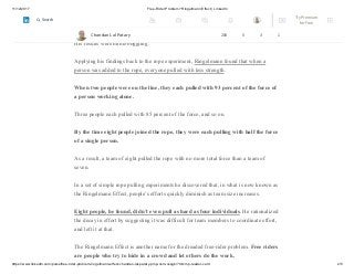 11/12/2017 Free-Rider Problem? Ringelmann Effect | LinkedIn
https://www.linkedin.com/pulse/free-rider-problem-ringelmann-effect-chandan-lal-patary-pmp-csm-cssgb/?trk=mp-reader-card 2/5
He conducted additional studies in the lab and in the field and summarized all these
results together.
His results were mind-boggling.
Applying his findings back to the rope experiment, Ringelmann found that when a
person was added to the rope, everyone pulled with less strength.
When two people were on the line, they each pulled with 93 percent of the force of
a person working alone.
Three people each pulled with 85 percent of the force, and so on.
By the time eight people joined the rope, they were each pulling with half the force
of a single person.
As a result, a team of eight pulled the rope with no more total force than a team of
seven.
In a set of simple rope pulling experiments he discovered that, in what is now known as
the Ringelmann Effect, people’s efforts quickly diminish as team size increases.
Eight people, he found, didn’t even pull as hard as four individuals. He rationalized
the decay in effort by suggesting it was difficult for team members to coordinate effort,
and left it at that.
The Ringelmann Effect is another name for the dreaded free-rider problem. Free riders
are people who try to hide in a crowd and let others do the work.
Chandan Lal Patary 208 5 3 1
Try Premium
for Free
Search
 