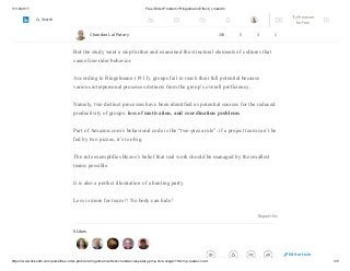 11/12/2017 Free-Rider Problem? Ringelmann Effect | LinkedIn
https://www.linkedin.com/pulse/free-rider-problem-ringelmann-effect-chandan-lal-patary-pmp-csm-cssgb/?trk=mp-reader-card 3/5
A summary of seventy-eight free-rider experiments published in the Journal of
Personality and Social Psychology validated Ringelmann’s finding—that
increasing the size of a group causes a decrease in individual effort.
But the study went a step further and examined the structural elements of cultures that
cause free-rider behavior.
According to Ringelmann (1913), groups fail to reach their full potential because
various interpersonal processes detracts from the group’s overall proficiency.
Namely, two distinct processes have been identified as potential sources for the reduced
productivity of groups: loss of motivation, and coordination problems.
Part of Amazon.com’s behavioral code is the “two-pizza rule”: if a project team can’t be
fed by two pizzas, it’s too big.
The rule exemplifies Bezos’s belief that real work should be managed by the smallest
teams possible.
It is also a perfect illustration of a hunting party.
Less is more for team !! No body can hide !
Report this
5 Likes
Chandan Lal Patary 208 5 3 1
Edit article
Try Premium
for Free
Search
 