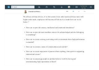 realize the importance of their job to the company and to the people they were helping.
By showing them the value of their roles, the team were able to feel respected and
motivated to work harder.
We all have all these drivers, if we first satisfy lower order needs and focus more with
higher order needs, employees will become self driven.As a leader how can we do
below ?
How can we provide sensory, intellectual and emotional stimulation?
How can we provide team members status to be acknowledged and also belonging
to something?
How can we create a strong, motivating work environment where high performance
is standard?
How can we creates a sense of connectedness and comfort?
How can we create enjoyment of passion about anything, from sports to supporting
international causes?
How can we encourage people to perform better at work by having and
communicating high expectations of them?
Chandan Lal Patary 608 25 3 51
Try Premium
for Free
Search
 