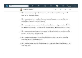 How can we encourage Happiness?
How can we stop punishing for failure?
How can we make a major effort to ensure that we offer competitive wages and
other forms of compensation?
How can we grow team members by providing challenging new tasks which are
reachable and according to their interest?
How can we give team members freedom to find their own unique solution which is
out of the box? through which they achieve personal and professional achievement?
How can we create good support system and guidance for the team members so that
they got inspire to do the assignment?
How can to rotate team members job so that they do not do the routine work, let
them discover new interesting work?
How can I set stretch goal for the team members and recognized on achievement the
same in public?
Chandan Lal Patary 608 25 3 51
Try Premium
for Free
Search
 