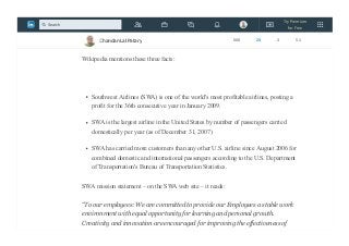 —Seth Godin
some points from south west airlines
Wikipedia mentions these three facts:
Southwest Airlines (SWA) is one of the world's most profitable airlines, posting a
profit for the 36th consecutive year in January 2009.
SWA is the largest airline in the United States by number of passengers carried
domestically per year (as of December 31, 2007)
SWA has carried more customers than any other U.S. airline since August 2006 for
combined domestic and international passengers according to the U.S. Department
of Transportation's Bureau of Transportation Statistics.
SWA mission statement – on the SWA web site – it reads:
“To our employees: We are committed to provide our Employees a stable work
environment with equal opportunity for learning and personal growth.
Creativity and innovation are encouraged for improving the effectiveness of
Chandan Lal Patary 608 25 3 51
Try Premium
for Free
Search
 