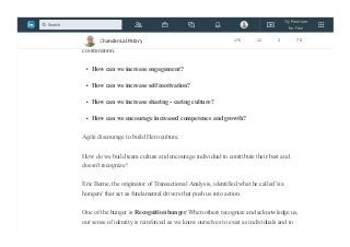 Everyone wants to be recognized some way.
Agile Development is often based on the effective communication, collaboration, and
coordination.
How can we increase engagement?
How can we increase self motivation?
How can we increase sharing - caring culture?
How can we encourage increased competence and growth?
Agile discourage to build Hero culture.
How do we build team culture and encourage individual to contribute their best and
doesn't recognize!
Eric Berne, the originator of Transactional Analysis, identified what he called 'six
hungers' that act as fundamental drivers that push us into action.
One of the hunger is Recognition hunger.When others recognize and acknowledge us,
our sense of identity is reinforced as we know ourselves to exist as individuals and to
Chandan Lal Patary 175 11 2 78
Try Premium
for Free
Search
 