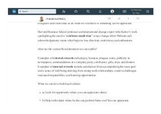 have an accepted place in society.
For Agile team we need to build system where we continuously provide feedback and
recognize each individual as an when we find there is something can be appreciate.
Harvard Business School professor and international change expert John Kotter’s work
spotlighting the need to “celebrate small wins” in any change effort.Without such
acknowledgement, teams often begin to lose direction, motivation, and enthusiasm.
what are the various Recolonization we can enable?
Examples of external rewards include pay, bonuses, plaques, notes, publicity in
newspapers, commendations at a company party, certificates, gifts, trips, and dinners.
Examples of internal rewards include satisfaction from accomplishing the team goal
and a sense of well-being deriving from strong work relationships, creative challenges,
increased responsibility, and learning opportunities.
What we can do to build such culture
a) Look for opportunity where you can appreciate others
b) Help individuals where he/she can perform better and You can appreciate
Chandan Lal Patary 175 11 2 78
Try Premium
for Free
Search
 