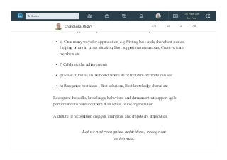 c) Share the goal with the members and share the expectation, help them to set
stretch goal
d) Create appreciation platform.Make it shorter and frequent
e) Crate many ways for appreciation, e.g Writing best code, share best stories,
Helping others in crises situation, Best support team members, Creative team
members etc
f) Celebrate the achievements
g) Make it Visual, in the board where all of the team members can see
h) Recognize best ideas , Best solutions, Best knowledge shared etc
Recognize the skills, knowledge, behaviors, and demeanor that support agile
performance to reinforce them at all levels of the organization.
A culture of recognition engages, energizes, and empowers employees.
Let us not recognize activities , recognize
outcomes.
Chandan Lal Patary 175 11 2 78
Try Premium
for Free
Search
 