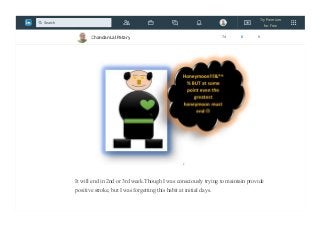 This phase of habit formation is characterized by the feeling of “this is easy.”
The honeymoon phase is usually the result of something inspiring.
It will end in 2nd or 3rd week.Though I was consciously trying to maintain provide
positive stroke, but I was forgetting this habit at initial days.
Chandan Lal Patary 74 6 0
Try Premium
for Free
Search
 