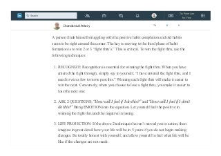 Phase 2: THE FIGHT THRU
Inspiration fades and reality sets in.
A person finds himself struggling with the positive habit completion and old habits
seem to be right around the corner. The key to moving to the third phase of habit
formation is to win 2 or 3 “fight thru’s.” This is critical. To win the fight thru, use the
following techniques:
1. RECOGNIZE: Recognition is essential for winning the fight thru. When you have
entered the fight through, simply say to yourself, “I have entered the fight thru, and I
need to win a few to move past this.” Winning each fight thru will make it easier to
win the next. Conversely, when you choose to lose a fight thru, you make it easier to
lose the next one.
2. ASK 2 QUESTIONS: “How will I feel if I do this?” and “How will I feel if I don’t
do this?” Bring EMOTION into the equation. Let yourself feel the positive in
winning the fight thru and the negative in losing.
3. LIFE PROJECTION: If the above 2 techniques haven’t moved you to action, then
imagine in great detail how your life will be in 5 years if you do not begin making
changes. Be totally honest with yourself, and allow yourself to feel what life will be
like if the changes are not made.
Chandan Lal Patary 74 6 0
Try Premium
for Free
Search
 