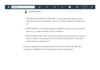 Phase 3: SECOND NATURE
Once in SECOND NATURE, the following are 3 common interruptions that will send a
person back to THE FIGHT THRU:
THE DISCOURAGEMENT MONSTER: An individual allows negative results
discourage him or her into thinking, “This isn’t working, and there is nothing I can
do.”
DISRUPTIONS: An individual experiences significant change to his or her current
pattern (e.g., vacations, holidays, illness, weekends).
SEDUCTION OF SUCCESS: An individual begins to focus on positive results and
begins to think, “I’m the special one. I have finally figured out how to have great
results with not so great process.”
If a person experiences an interruption that sends him or her back to the fight thru,
winning 2 or 3 fight thru’s will bring him or her back to second nature.
Chandan Lal Patary 74 6 0
Try Premium
for Free
Search
 