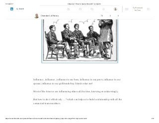 11/12/2017 Influence !! How to master this skill? | LinkedIn
https://www.linkedin.com/pulse/influence-how-master-skill-chandan-lal-patary-pmp-csm-cssgb/?trk=mp-reader-card 2/6
Influence , influence , influence to our boss, influence to our peers, influence to our
spouse, influence to our girlfriends/boy friends what not!
Most of the time we are influencing others all the time, knowing or unknowingly.
But how to do it effectively….? which can help us to build a relationship with all the
connected team members.
Chandan Lal Patary 70 0 0
Try Premium
for Free
Search
 