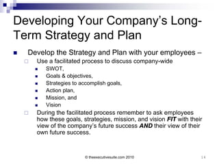 Developing Your Company’s Long-
Term Strategy and Plan
   Develop the Strategy and Plan with your employees –
       Use a facilitated process to discuss company-wide
           SWOT,
           Goals & objectives,
           Strategies to accomplish goals,
           Action plan,
           Mission, and
           Vision
       During the facilitated process remember to ask employees
        how these goals, strategies, mission, and vision FIT with their
        view of the company’s future success AND their view of their
        own future success.


                           © theexecutivesuite.com 2010               14
 