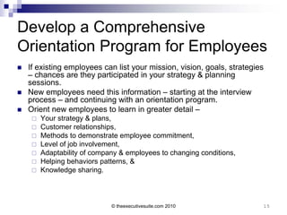 Develop a Comprehensive
Orientation Program for Employees
   If existing employees can list your mission, vision, goals, strategies
    – chances are they participated in your strategy & planning
    sessions.
   New employees need this information – starting at the interview
    process – and continuing with an orientation program.
   Orient new employees to learn in greater detail –
        Your strategy & plans,
        Customer relationships,
        Methods to demonstrate employee commitment,
        Level of job involvement,
        Adaptability of company & employees to changing conditions,
        Helping behaviors patterns, &
        Knowledge sharing.



                              © theexecutivesuite.com 2010               15
 