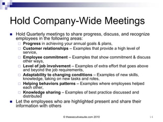 Hold Company-Wide Meetings
   Hold Quarterly meetings to share progress, discuss, and recognize
    employees in the following areas:
       Progress in achieving your annual goals & plans,
       Customer relationships – Examples that provide a high level of
        service,
       Employee commitment – Examples that show commitment & discuss
        other ways,
       Level of job involvement – Examples of extra effort that goes above
        and beyond the job requirements,
       Adaptability to changing conditions – Examples of new skills,
        knowledge, taking on new tasks and roles,
       Helping behaviors patterns – Examples where employees helped
        each other,
       Knowledge sharing – Examples of best practice discussed and
        distributed
   Let the employees who are highlighted present and share their
    information with others

                             © theexecutivesuite.com 2010                 16
 