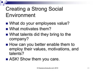 Creating a Strong Social
Environment
 What do your employees value?
 What motivates them?
 What talents did they bring to the
  company?
 How can you better enable them to
  employ their values, motivations, and
  talents?
 ASK! Show them you care.

                © theexecutivesuite.com 2010   18
 