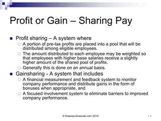 Profit or Gain – Sharing Pay
   Profit sharing – A system where
     A portion of pre-tax profits are placed into a pool that will be
      distributed among eligible employees.
     The amount distributed to each employee may be weighted so
      that employees with higher base salaries receive a slightly
      higher amount of the shared pool of profits.
     Generally this is done on an annual basis.
   Gainsharing - A system that includes
     A financial measurement and feedback system to monitor
      company performance and distribute gains in the form of
      bonuses when appropriate, and
     A focused involvement system to eliminate barriers to improved
      company performance.


                           © theexecutivesuite.com 2010                  19
 