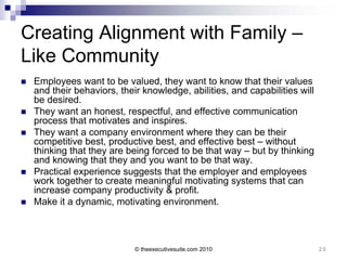 Creating Alignment with Family –
Like Community
   Employees want to be valued, they want to know that their values
    and their behaviors, their knowledge, abilities, and capabilities will
    be desired.
   They want an honest, respectful, and effective communication
    process that motivates and inspires.
   They want a company environment where they can be their
    competitive best, productive best, and effective best – without
    thinking that they are being forced to be that way – but by thinking
    and knowing that they and you want to be that way.
   Practical experience suggests that the employer and employees
    work together to create meaningful motivating systems that can
    increase company productivity & profit.
   Make it a dynamic, motivating environment.



                             © theexecutivesuite.com 2010                    20
 