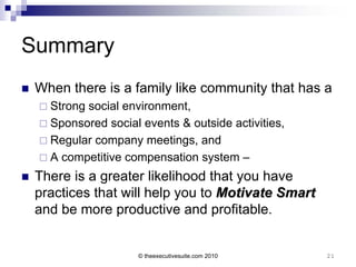 Summary
   When there is a family like community that has a
     Strongsocial environment,
     Sponsored social events & outside activities,
     Regular company meetings, and
     A competitive compensation system –

   There is a greater likelihood that you have
    practices that will help you to Motivate Smart
    and be more productive and profitable.


                      © theexecutivesuite.com 2010    21
 