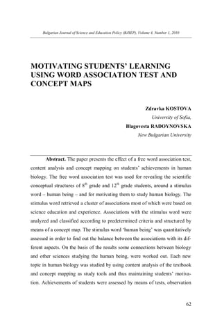 Bulgarian Journal of Science and Education Policy (BJSEP), Volume 4, Number 1, 2010




MOTIVATING STUDENTS’ LEARNING
USING WORD ASSOCIATION TEST AND
CONCEPT MAPS


                                                                    Zdravka KOSTOVA
                                                                        University of Sofia,
                                                        Blagovesta RADOYNOVSKA
                                                               New Bulgarian University



       Abstract. The paper presents the effect of a free word association test,
content analysis and concept mapping on students’ achievements in human
biology. The free word association test was used for revealing the scientific
conceptual structures of 8th grade and 12th grade students, around a stimulus
word – human being – and for motivating them to study human biology. The
stimulus word retrieved a cluster of associations most of which were based on
science education and experience. Associations with the stimulus word were
analyzed and classified according to predetermined criteria and structured by
means of a concept map. The stimulus word ‘human being’ was quantitatively
assessed in order to find out the balance between the associations with its dif-
ferent aspects. On the basis of the results some connections between biology
and other sciences studying the human being, were worked out. Each new
topic in human biology was studied by using content analysis of the textbook
and concept mapping as study tools and thus maintaining students’ motiva-
tion. Achievements of students were assessed by means of tests, observation



                                                                                            62
 
