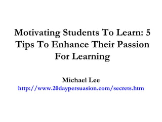 Motivating Students To Learn: 5 Tips To Enhance Their Passion For Learning Michael Lee http://www.20daypersuasion.com/secrets.htm 