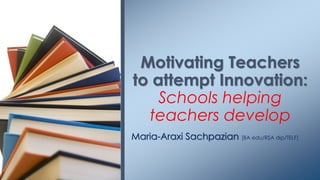 Motivating Teachers
to attempt Innovation:
    Schools helping
  teachers develop
Maria-Araxi Sachpazian [BA edu/RSA dip/TELF]
 