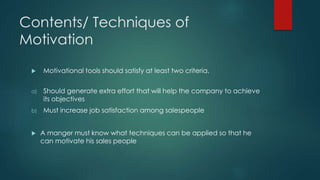 Contents/ Techniques of 
Motivation 
 Motivational tools should satisfy at least two criteria. 
a) Should generate extra effort that will help the company to achieve 
its objectives 
b) Must increase job satisfaction among salespeople 
 A manger must know what techniques can be applied so that he 
can motivate his sales people 
 