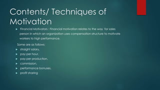 Contents/ Techniques of 
Motivation 
 Financial Motivators : Financial motivation relates to the way for sales 
person in which an organization uses compensation structure to motivate 
workers to high performance. 
Some are as follows: 
 straight salary, 
 pay per hour, 
 pay per production, 
 commission, 
 performance bonuses, 
 profit sharing 
 