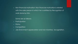  Non financial motivation: Non financial motivation is related 
with the sales person in which he is satisfied by Recognition of 
work done by him. 
Some are as follows: 
 Participation 
 Status 
 Competition 
 Job Enrichment appreciation and non monitory recognisition. 
