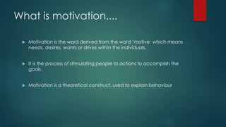 What is motivation.... 
 Motivation is the word derived from the word ’motive’ which means 
needs, desires, wants or drives within the individuals. 
 It is the process of stimulating people to actions to accomplish the 
goals. 
 Motivation is a theoretical construct, used to explain behaviour 
 