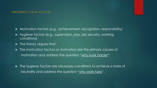 HERTZBERG’S DUAL-FACTOR 
 Motivation factors (e.g., achievement, recognition, responsibility) 
 Hygiene factors (e.g., supervision, pay, job security, working 
conditions) 
 The theory argues that: 
 The motivation factors or motivators are the primary causes of 
motivation and address the question “why work harder”; 
 The hygiene factors are necessary conditions to achieve a state of 
neutrality and address the question “why work here”. 
 