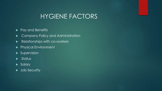 HYGIENE FACTORS 
 Pay and Benefits 
 Company Policy and Administration 
 Relationships with co-workers 
 Physical Environment 
 Supervision 
 Status 
 Salary 
 Job Security 
 