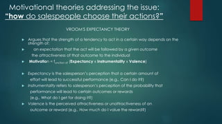 Motivational theories addressing the issue: 
“how do salespeople choose their actions?” 
VROOM'S EXPECTANCY THEORY 
 Argues that the strength of a tendency to act in a certain way depends on the 
strength of: 
 an expectation that the act will be followed by a given outcome 
the attractiveness of that outcome to the individual 
 Motivation = function of (Expectancy x Instrumentality x Valence) 
 Expectancy is the salesperson’s perception that a certain amount of 
effort will lead to successful performance (e.g., Can I do it?) 
 Instrumentality refers to salesperson’s perception of the probability that 
performance will lead to certain outcomes or rewards 
(e.g., What do I get for doing it?) 
 Valence is the perceived attractiveness or unattractiveness of an 
outcome or reward (e.g., How much do I value the reward?) 
 