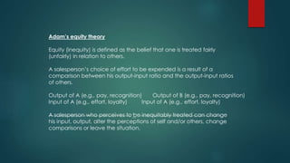 Adam’s equity theory 
Equity (inequity) is defined as the belief that one is treated fairly 
(unfairly) in relation to others. 
A salesperson’s choice of effort to be expended is a result of a 
comparison between his output-input ratio and the output-input ratios 
of others. 
Output of A (e.g., pay, recognition) Output of B (e.g., pay, recognition) 
Input of A (e.g., effort, loyalty) Input of A (e.g., effort, loyalty) 
A salesperson who perceives to be inequitably treated can change 
his input, output, alter the perceptions of self and/or others, change 
comparisons or leave the situation. 
 