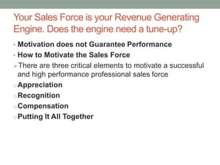 Your Sales Force is your Revenue Generating
Engine. Does the engine need a tune-up?
• Motivation does not Guarantee Performance
• How to Motivate the Sales Force
There are three critical elements to motivate a successful
and high performance professional sales force
oAppreciation
oRecognition
oCompensation
oPutting It All Together
 