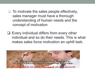  To motivate the sales people effectively,
sales manager must have a thorough
understanding of human needs and the
concept of motivation
 Every individual differs from every other
individual and so do their needs. This is what
makes sales force motivation an uphill task.
 