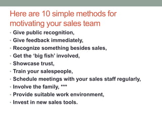 Here are 10 simple methods for
motivating your sales team
• Give public recognition,
• Give feedback immediately,
• Recognize something besides sales,
• Get the ‘big fish’ involved,
• Showcase trust,
• Train your salespeople,
• Schedule meetings with your sales staff regularly,
• Involve the family, ***
• Provide suitable work environment,
• Invest in new sales tools.
 