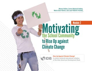 Motivating
Module 2
the School Community
to Rise Up against
Climate Change
Marina Robles, Emma Näslund-Hadley,
María Clara Ramos, and Juan Roberto Paredes
the School Community
to Rise Up against
Climate Change
Rise Up Against Climate Change!
A school-centered educational initiative
of the Inter-American Development Bank
 