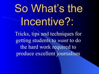 So WhatSo What’s the’s the
Incentive?:Incentive?:
Tricks, tips and techniques for
getting students to want to do
the hard work required to
produce excellent journalism
 